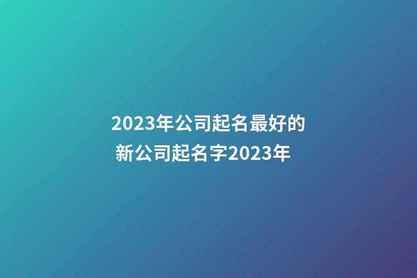 2023年公司起名最好的 新公司起名字2023年-第1张-公司起名-玄机派